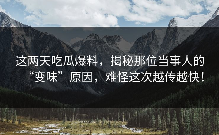 这两天吃瓜爆料，揭秘那位当事人的“变味”原因，难怪这次越传越快！
