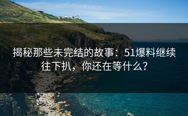 揭秘那些未完结的故事：51爆料继续往下扒，你还在等什么？
