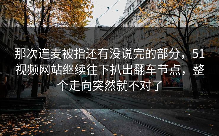 那次连麦被指还有没说完的部分,51视频网站继续往下扒出翻车节点,整个走向突然就不对了 那次连麦被指还有没说完的部分,51视频网站继续往下扒出翻车节点,整个走向突然就不对了
