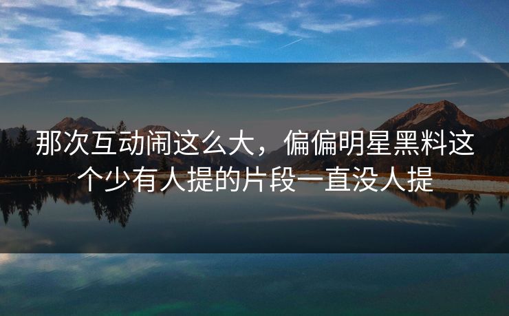 那次互动闹这么大,偏偏明星黑料这个少有人提的片段一直没人提 那次互动闹这么大,偏偏明星黑料这个少有人提的片段一直没人提