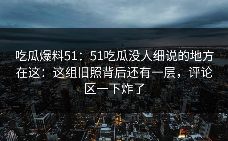 吃瓜爆料51:51吃瓜没人细说的地方在这:这组旧照背后还有一层,评论区一下炸了 吃瓜爆料51:51吃瓜没人细说的地方在这:这组旧照背后还有一层,评论区一下炸了