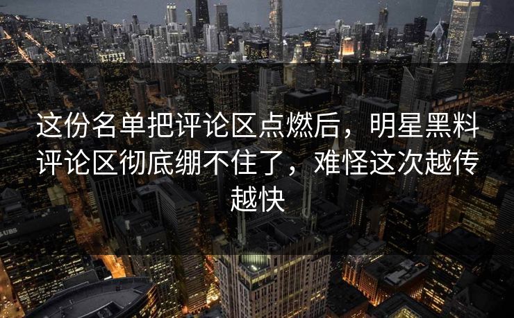 这份名单把评论区点燃后,明星黑料评论区彻底绷不住了,难怪这次越传越快 这份名单把评论区点燃后,明星黑料评论区彻底绷不住了,难怪这次越传越快