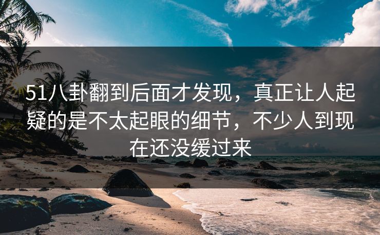 51八卦翻到后面才发现,真正让人起疑的是不太起眼的细节,不少人到现在还没缓过来 51八卦翻到后面才发现,真正让人起疑的是不太起眼的细节,不少人到现在还没缓过来