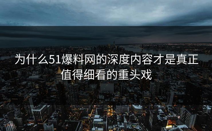 为什么51爆料网的深度内容才是真正值得细看的重头戏 为什么51爆料网的深度内容才是真正值得细看的重头戏