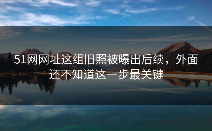 51网网址这组旧照被曝出后续,外面还不知道这一步最关键 51网网址这组旧照被曝出后续,外面还不知道这一步最关键